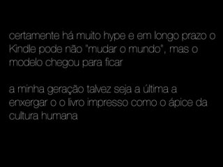 certamente há muito hype e em longo prazo o
Kindle pode não "mudar o mundo", mas o
modelo chegou para ficar

a minha geração talvez seja a última a
enxergar o o livro impresso como o ápice da
cultura humana
 