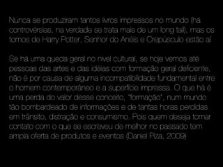 Nunca se produziram tantos livros impressos no mundo (há
controvérsias, na verdade se trata mais de um long tail), mas os
tomos de Harry Potter, Senhor do Anéis e Crepúsculo estão aí

Se há uma queda geral no nível cultural, se hoje vemos até
pessoas das artes e das idéias com formação geral deficiente,
não é por causa de alguma incompatibilidade fundamental entre
o homem contemporâneo e a superfície impressa. O que há é
uma perda do valor desse conceito, “formação”, num mundo
tão bombardeado de informações e de tantas horas perdidas
em trânsito, distração e consumismo. Pois quem deseja tomar
contato com o que se escreveu de melhor no passado tem
ampla oferta de produtos e eventos (Daniel Piza, 2009)
 
