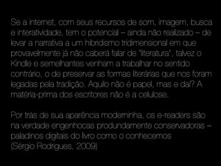 Se a internet, com seus recursos de som, imagem, busca
e interatividade, tem o potencial – ainda não realizado – de
levar a narrativa a um hibridismo tridimensional em que
provavelmente já não caberá falar de “literatura”, talvez o
Kindle e semelhantes venham a trabalhar no sentido
contrário, o de preservar as formas literárias que nos foram
legadas pela tradição. Aquilo não é papel, mas e daí? A
matéria-prima dos escritores não é a celulose.

Por trás de sua aparência moderninha, os e-readers são
na verdade engenhocas produndamente conservadoras –
paladinos digitais do livro como o conhecemos
(Sérgio Rodrigues, 2009)
 