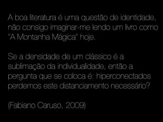 A boa literatura é uma questão de identidade,
não consigo imaginar-me lendo um livro como
"A Montanha Mágica" hoje.

Se a densidade de um clássico é a
sublimação da individualidade, então a
pergunta que se coloca é: hiperconectados
perdemos este distanciamento necessário?

(Fabiano Caruso, 2009)
 