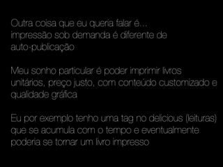 Outra coisa que eu queria falar é...
impressão sob demanda é diferente de
auto-publicação

Meu sonho particular é poder imprimir livros
unitários, preço justo, com conteúdo customizado e
qualidade gráfica

Eu por exemplo tenho uma tag no delicious (leituras)
que se acumula com o tempo e eventualmente
poderia se tornar um livro impresso
 