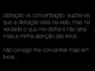 distração vs concentração: supõe-se
que a distração está na web, mas na
verdade o que me distrai e não atrai
mais a minha atenção são livros

não consigo me concentrar mais em
livros...
 