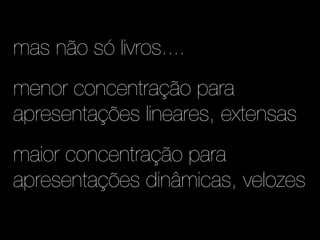 mas não só livros....
menor concentração para
apresentações lineares, extensas
maior concentração para
apresentações dinâmicas, velozes
 