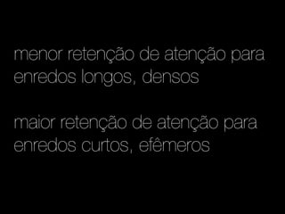 menor retenção de atenção para
enredos longos, densos

maior retenção de atenção para
enredos curtos, efêmeros
 