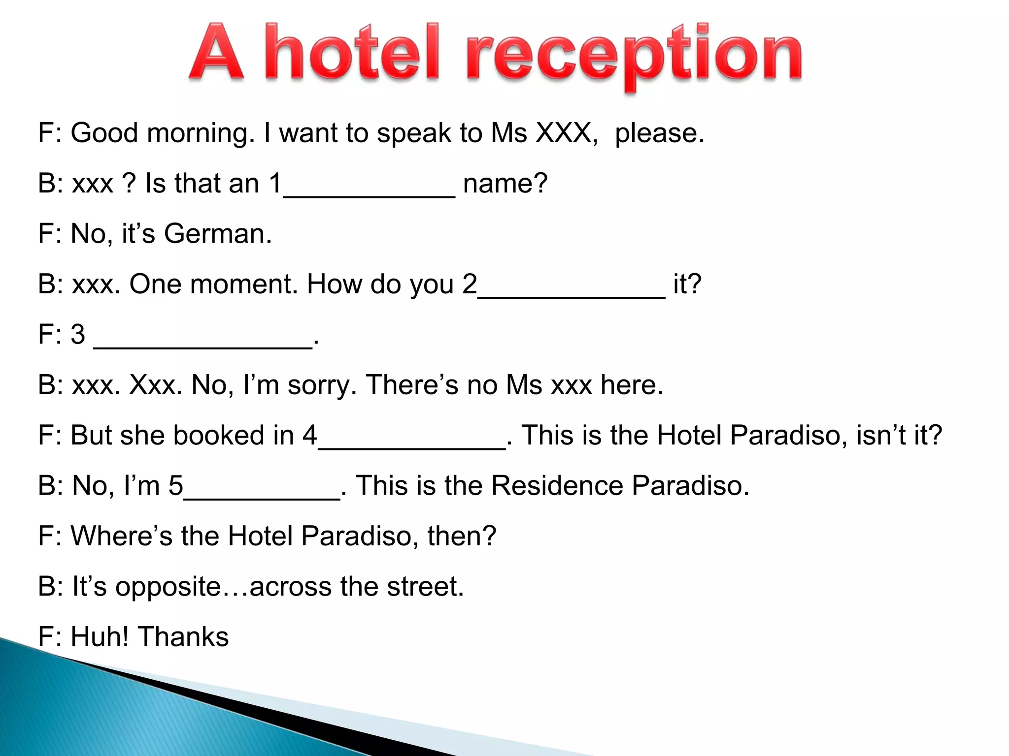 F: Good morning. I want to speak to Ms XXX, please.
B: xxx ? Is that an 1___________ name?
F: No, it’s German.
B: xxx. One moment. How do you 2____________ it?
F: 3 ______________.
B: xxx. Xxx. No, I’m sorry. There’s no Ms xxx here.
F: But she booked in 4____________. This is the Hotel Paradiso, isn’t it?
B: No, I’m 5__________. This is the Residence Paradiso.
F: Where’s the Hotel Paradiso, then?
B: It’s opposite…across the street.
F: Huh! Thanks
 