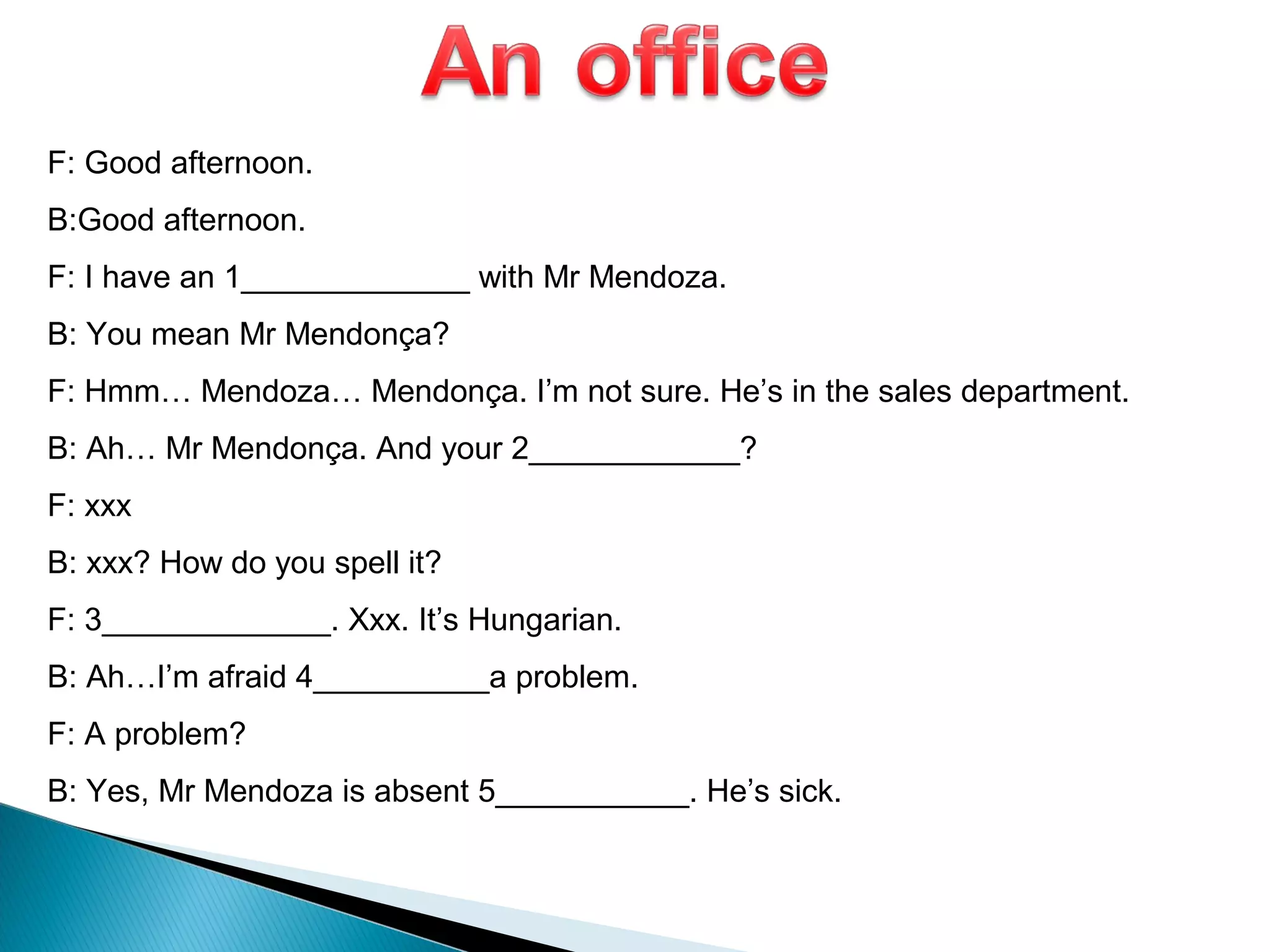 F: Good afternoon.
B:Good afternoon.
F: I have an 1_____________ with Mr Mendoza.
B: You mean Mr Mendonça?
F: Hmm… Mendoza… Mendonça. I’m not sure. He’s in the sales department.
B: Ah… Mr Mendonça. And your 2____________?
F: xxx
B: xxx? How do you spell it?
F: 3_____________. Xxx. It’s Hungarian.
B: Ah…I’m afraid 4__________a problem.
F: A problem?
B: Yes, Mr Mendoza is absent 5___________. He’s sick.
 