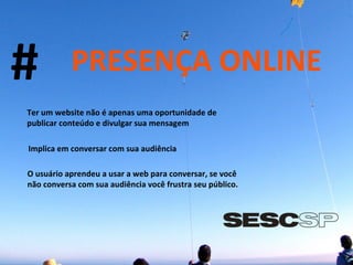 # PRESENÇA ONLINE Ter um website não é apenas uma oportunidade de publicar conteúdo e divulgar sua mensagem Implica em conversar com sua audiência O usuário aprendeu a usar a web para conversar, se você não conversa com sua audiência você frustra seu público. 