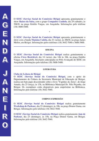 O SESC (Serviço Social do Comércio) Birigui apresenta gratuitamente o
show Raízes da Salsa, com o grupo Compadre Candela, dia 29 (sábado), às
20h30, na praça Getúlio Vargas, em Araçatuba. Informações pelo telefone
(18) 3608-5400.

                                     *

O SESC (Serviço Social do Comércio) Birigui apresenta gratuitamente o
show com a banda Mamma Cadela, dia 21 (sexta), às 20h30, na praça James
Mellor, em Birigui. Informações pelos telefones (18) 3642-7040 e 3608-5400.


                                 OFICINA

O SESC (Serviço Social do Comércio) Birigui realiza gratuitamente a
oficina Circo Reciclável, dia 14 (sexta), das 14h às 16h, na praça Getúlio
Vargas, em Araçatuba. Inscrições antecipadas no Polo Avançado do SESC em
Araçatuba. Informações pelo telefone (18) 3608-5400.


                               LITERATURA

Clube de Leitura de Birigui
O SESC (Serviço Social do Comércio) Birigui, com o apoio do
Departamento de Cultura da Secretaria Municipal de Educação de Birigui,
realiza um bate-papo descontraído sobre o livro “Capitães da Areia”, de Jorge
Amado, dia 25 (terça), às 15h, na Biblioteca Municipal Dr. Nilo Peçanha, em
Birigui. Os exemplares estão disponíveis para empréstimo na Biblioteca.
Informações pelo telefone (18) 3642-7040.


                              CORPO E EXPRESSÃO

O SESC (Serviço Social do Comércio) Birigui realiza gratuitamente
Workshop de Parkour, dia 23 (domingo), às 10h, na praça Doutor Gama, em
Birigui. Informações pelo telefone (18) 3642-7040.

O SESC (Serviço Social do Comércio) Birigui realiza gratuitamente Jam de
Parkour, dia 23 (domingo), às 15h, na Praça Doutor Gama, em Birigui.
Informações pelo telefone (18) 3642-7040.
 