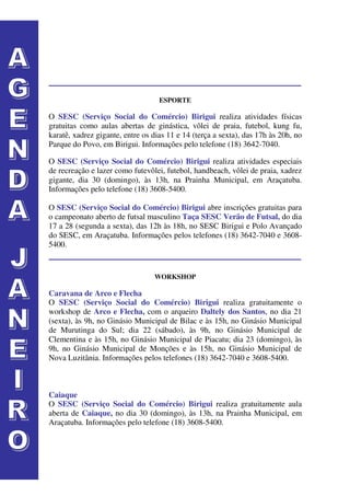ESPORTE

O SESC (Serviço Social do Comércio) Birigui realiza atividades físicas
gratuitas como aulas abertas de ginástica, vôlei de praia, futebol, kung fu,
karatê, xadrez gigante, entre os dias 11 e 14 (terça a sexta), das 17h às 20h, no
Parque do Povo, em Birigui. Informações pelo telefone (18) 3642-7040.

O SESC (Serviço Social do Comércio) Birigui realiza atividades especiais
de recreação e lazer como futevôlei, futebol, handbeach, vôlei de praia, xadrez
gigante, dia 30 (domingo), às 13h, na Prainha Municipal, em Araçatuba.
Informações pelo telefone (18) 3608-5400.

O SESC (Serviço Social do Comércio) Birigui abre inscrições gratuitas para
o campeonato aberto de futsal masculino Taça SESC Verão de Futsal, do dia
17 a 28 (segunda a sexta), das 12h às 18h, no SESC Birigui e Polo Avançado
do SESC, em Araçatuba. Informações pelos telefones (18) 3642-7040 e 3608-
5400.


                                 WORKSHOP

Caravana de Arco e Flecha
O SESC (Serviço Social do Comércio) Birigui realiza gratuitamente o
workshop de Arco e Flecha, com o arqueiro Daltely dos Santos, no dia 21
(sexta), às 9h, no Ginásio Municipal de Bilac e às 15h, no Ginásio Municipal
de Murutinga do Sul; dia 22 (sábado), às 9h, no Ginásio Municipal de
Clementina e às 15h, no Ginásio Municipal de Piacatu; dia 23 (domingo), às
9h, no Ginásio Municipal de Monções e às 15h, no Ginásio Municipal de
Nova Luzitânia. Informações pelos telefones (18) 3642-7040 e 3608-5400.



Caiaque
O SESC (Serviço Social do Comércio) Birigui realiza gratuitamente aula
aberta de Caiaque, no dia 30 (domingo), às 13h, na Prainha Municipal, em
Araçatuba. Informações pelo telefone (18) 3608-5400.
 
