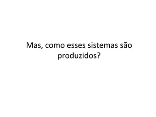 Mas,	como	esses	sistemas	são	
produzidos?	
 