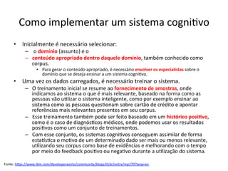 Como	implementar	um	sistema	cogni/vo	
•  Inicialmente	é	necessário	selecionar:	
–  	o	domínio	(assunto)	e	o		
–  conteúdo	apropriado	dentro	daquele	domínio,	também	conhecido	como	
corpus.		
•  Para	gerar	o	conteúdo	apropriado,	é	necessário	envolver	os	especialistas	sobre	o	
domínio	que	se	deseja	ensinar	a	um	sistema	cogni/vo.		
•  Uma	vez	os	dados	carregados,	é	necessário	treinar	o	sistema.		
–  O	treinamento	inicial	se	resume	ao	fornecimento	de	amostras,	onde	
indicamos	ao	sistema	o	que	é	mais	relevante,	baseado	na	forma	como	as	
pessoas	vão	u/lizar	o	sistema	inteligente,	como	por	exemplo	ensinar	ao	
sistema	como	as	pessoas	ques/onam	sobre	cartão	de	crédito	e	apontar	
referências	mais	relevantes	presentes	em	seu	corpus.		
–  Esse	treinamento	também	pode	ser	feito	baseado	em	um	histórico	posi&vo,	
como	é	o	caso	de	diagnós/cos	médicos,	onde	podemos	usar	os	resultados	
posi/vos	como	um	conjunto	de	treinamentos.		
–  Com	esse	conjunto,	os	sistemas	cogni/vos	conseguem	assimilar	de	forma	
estals/ca	o	mo/vo	de	um	determinado	dado	ser	mais	ou	menos	relevante,	
u/lizando	seu	corpus	como	base	de	evidências	e	melhorando	com	o	tempo	
por	meio	do	feedback	posi/vo	ou	nega/vo	durante	a	u/lização	do	sistema.	
Fonte:	hRps://www.ibm.com/developerworks/community/blogs/tlcbr/entry/mp270?lang=en		
 