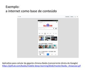 Exemplo:		
a	internet	como	base	de	conteúdo		
Aplica/vo	para	celular	da	gigante	chinesa	Baidu	(concorrente	direta	do	Google)	
hRps://github.com/baidu/mobile-deep-learning/blob/master/baidu_showcase.gif		
 
