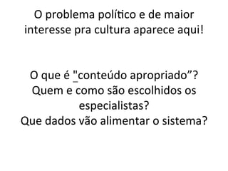 O	problema	polí/co	e	de	maior	
interesse	pra	cultura	aparece	aqui!	
	
	
O	que	é	"conteúdo	apropriado”?	
Quem	e	como	são	escolhidos	os	
especialistas?	
Que	dados	vão	alimentar	o	sistema?	
	
 