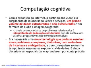 Computação	cogni/va	
•  Com	a	expansão	da	Internet,	a	par/r	do	ano	2000,	e	o	
surgimento	de	inúmeras	soluções	e	serviços,	um	grande	
volume	de	dados	estruturados	e	não-estruturados	e	em	
formato	de	áudio	e	imagem	foi	gerado:	
–  	criando	uma	nova	classe	de	problemas	relacionados	à	
interpretação	de	dados	não	estruturados	que	até	então	esses	
sistemas	programáveis	não	conseguiam	resolver.		
•  Era	necessária	uma	nova	tecnologia	que	pudesse	resolver	
esses	problemas	complexos,	dinâmicos,	com	certa	dose	
de	incerteza	e	ambiguidade,	e	que	conseguisse	ao	mesmo	
tempo	tratar	essa	massa	exponencial	de	dados.	E	ainda	
deveriam	ser	especialistas	e	aprenderem	por	conta	própria.	
Fonte:	hRps://www.ibm.com/developerworks/community/blogs/tlcbr/entry/mp270?lang=en		
 