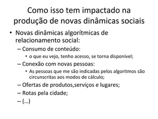 Como	isso	tem	impactado	na	
produção	de	novas	dinâmicas	sociais	
•  Novas	dinâmicas	algorítmicas	de	
relacionamento	social:	
– Consumo	de	conteúdo:		
•  o	que	eu	vejo,	tenho	acesso,	se	torna	disponível;	
– Conexão	com	novas	pessoas:	
•  As	pessoas	que	me	são	indicadas	pelos	algoritmos	são	
circunscritas	aos	modos	de	cálculo;	
– Ofertas	de	produtos,serviços	e	lugares;	
– Rotas	pela	cidade;	
– (…)	
 