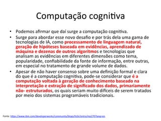 Computação	cogni/va	
•  Podemos	aﬁrmar	que	daí	surge	a	computação	cogni/va.		
•  Surge	para	abordar	esse	novo	desaﬁo	e	por	trás	dela	uma	gama	de	
tecnologias	de	IA,	como	processamento	de	linguagem	natural,	
geração	de	hipóteses	baseada	em	evidências,	aprendizado	de	
máquina	e	dezenas	de	outros	algoritmos	e	tecnologias	que	
analisam	as	evidências	em	diferentes	dimensões	como	tema,	
popularidade,	conﬁabilidade	da	fonte	de	informação,	entre	outras,	
em	especial	no	tratamento	de	grande	volume	de	dados.		
•  Apesar	de	não	haver	consenso	sobre	uma	deﬁnição	formal	e	clara	
do	que	é	a	computação	cogni/va,	pode-se	considerar	que	é	a	
computação	voltada	à	geração	de	conhecimento	baseado	na	
interpretação	e	extração	de	signiﬁcado	dos	dados,	primariamente	
não-	estruturados,	os	quais	seriam	muito	di^ceis	de	serem	tratados	
por	meio	dos	sistemas	programáveis	tradicionais.		
Fonte:	hRps://www.ibm.com/developerworks/community/blogs/tlcbr/entry/mp270?lang=en		
 