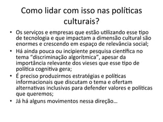 Como	lidar	com	isso	nas	polí/cas	
culturais?	
•  Os	serviços	e	empresas	que	estão	u/lizando	esse	/po	
de	tecnologia	e	que	impactam	a	dimensão	cultural	são	
enormes	e	crescendo	em	espaço	de	relevância	social;	
•  Há	ainda	pouca	ou	incipiente	pesquisa	cienlﬁca	no	
tema	“discriminação	algorítmica”,	apesar	da	
importância	relevante	dos	vieses	que	esse	/po	de	
polí/ca	cogni/va	gera;	
•  É	preciso	produzirmos	estratégias	e	polí/cas	
informacionais	que	discutam	o	tema	e	ofertam	
alterna/vas	inclusivas	para	defender	valores	e	polí/cas	
que	queremos;	
•  Já	há	alguns	movimentos	nessa	direção…	
 
