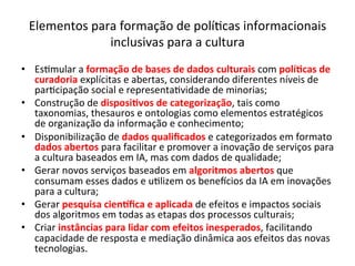 Elementos	para	formação	de	polí/cas	informacionais	
inclusivas	para	a	cultura	
•  Es/mular	a	formação	de	bases	de	dados	culturais	com	polí&cas	de	
curadoria	explícitas	e	abertas,	considerando	diferentes	níveis	de	
par/cipação	social	e	representa/vidade	de	minorias;	
•  Construção	de	disposi&vos	de	categorização,	tais	como	
taxonomias,	thesauros	e	ontologias	como	elementos	estratégicos	
de	organização	da	informação	e	conhecimento;	
•  Disponibilização	de	dados	qualiﬁcados	e	categorizados	em	formato	
dados	abertos	para	facilitar	e	promover	a	inovação	de	serviços	para	
a	cultura	baseados	em	IA,	mas	com	dados	de	qualidade;	
•  Gerar	novos	serviços	baseados	em	algoritmos	abertos	que	
consumam	esses	dados	e	u/lizem	os	bene^cios	da	IA	em	inovações	
para	a	cultura;	
•  Gerar	pesquisa	cienLﬁca	e	aplicada	de	efeitos	e	impactos	sociais	
dos	algoritmos	em	todas	as	etapas	dos	processos	culturais;	
•  Criar	instâncias	para	lidar	com	efeitos	inesperados,	facilitando	
capacidade	de	resposta	e	mediação	dinâmica	aos	efeitos	das	novas	
tecnologias.	
 