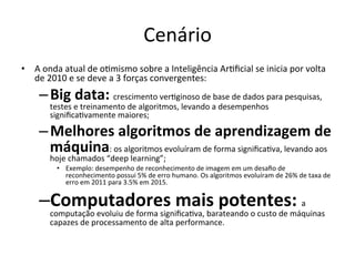 Cenário	
•  A	onda	atual	de	o/mismo	sobre	a	Inteligência	Ar/ﬁcial	se	inicia	por	volta	
de	2010	e	se	deve	a	3	forças	convergentes:	
– Big	data:	crescimento	ver/ginoso	de	base	de	dados	para	pesquisas,	
testes	e	treinamento	de	algoritmos,	levando	a	desempenhos	
signiﬁca/vamente	maiores;	
– Melhores	algoritmos	de	aprendizagem	de	
máquina:	os	algoritmos	evoluíram	de	forma	signiﬁca/va,	levando	aos	
hoje	chamados	“deep	learning”;	
•  Exemplo:	desempenho	de	reconhecimento	de	imagem	em	um	desaﬁo	de	
reconhecimento	possui	5%	de	erro	humano.	Os	algoritmos	evoluíram	de	26%	de	taxa	de	
erro	em	2011	para	3.5%	em	2015.	
– Computadores	mais	potentes:	a	
computação	evoluiu	de	forma	signiﬁca/va,	barateando	o	custo	de	máquinas	
capazes	de	processamento	de	alta	performance.	
 