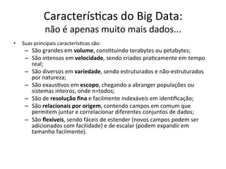 Caracterís/cas	do	Big	Data:		
não	é	apenas	muito	mais	dados...	
•  Suas	principais	caracterís/cas	são:	
–  São	grandes	em	volume,	cons/tuindo	terabytes	ou	petabytes;	
–  São	intensos	em	velocidade,	sendo	criados	pra/camente	em	tempo	
real;	
–  São	diversos	em	variedade,	sendo	estruturados	e	não-estruturados	
por	natureza;	
–  São	exaus/vos	em	escopo,	chegando	a	abranger	populações	ou	
sistemas	inteiros,	onde	n=todos;	
–  São	de	resolução	ﬁna	e	facilmente	indexáveis	em	iden/ﬁcação;	
–  São	relacionais	por	origem,	contendo	campos	em	comum	que	
permitem	juntar	e	correlacionar	diferentes	conjuntos	de	dados;	
–  São	ﬂexíveis,	sendo	fáceis	de	estender	(novos	campos	podem	ser	
adicionados	com	facilidade)	e	de	escalar	(podem	expandir	em	
tamanho	facilmente).	
 