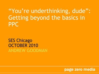 “You’re underthinking, dude”:
Getting beyond the basics in
PPC
SES Chicago
OCTOBER 2010
ANDREW GOODMAN
 