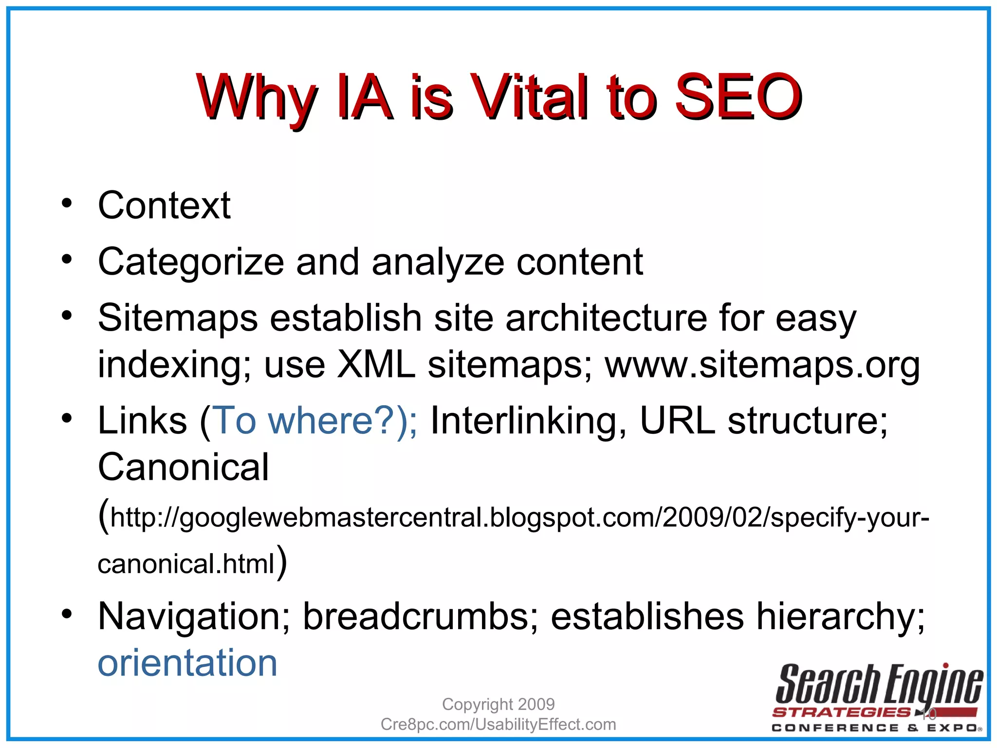 Why IA is Vital to SEO Context Categorize and analyze content Sitemaps establish site architecture for easy indexing; use XML sitemaps; www.sitemaps.org Links ( To where?);  Interlinking,   URL structure; Canonical ( http://googlewebmastercentral.blogspot.com/2009/02/specify-your-canonical.html ) Navigation; breadcrumbs; establishes hierarchy;  orientation Copyright 2009 Cre8pc.com/UsabilityEffect.com 