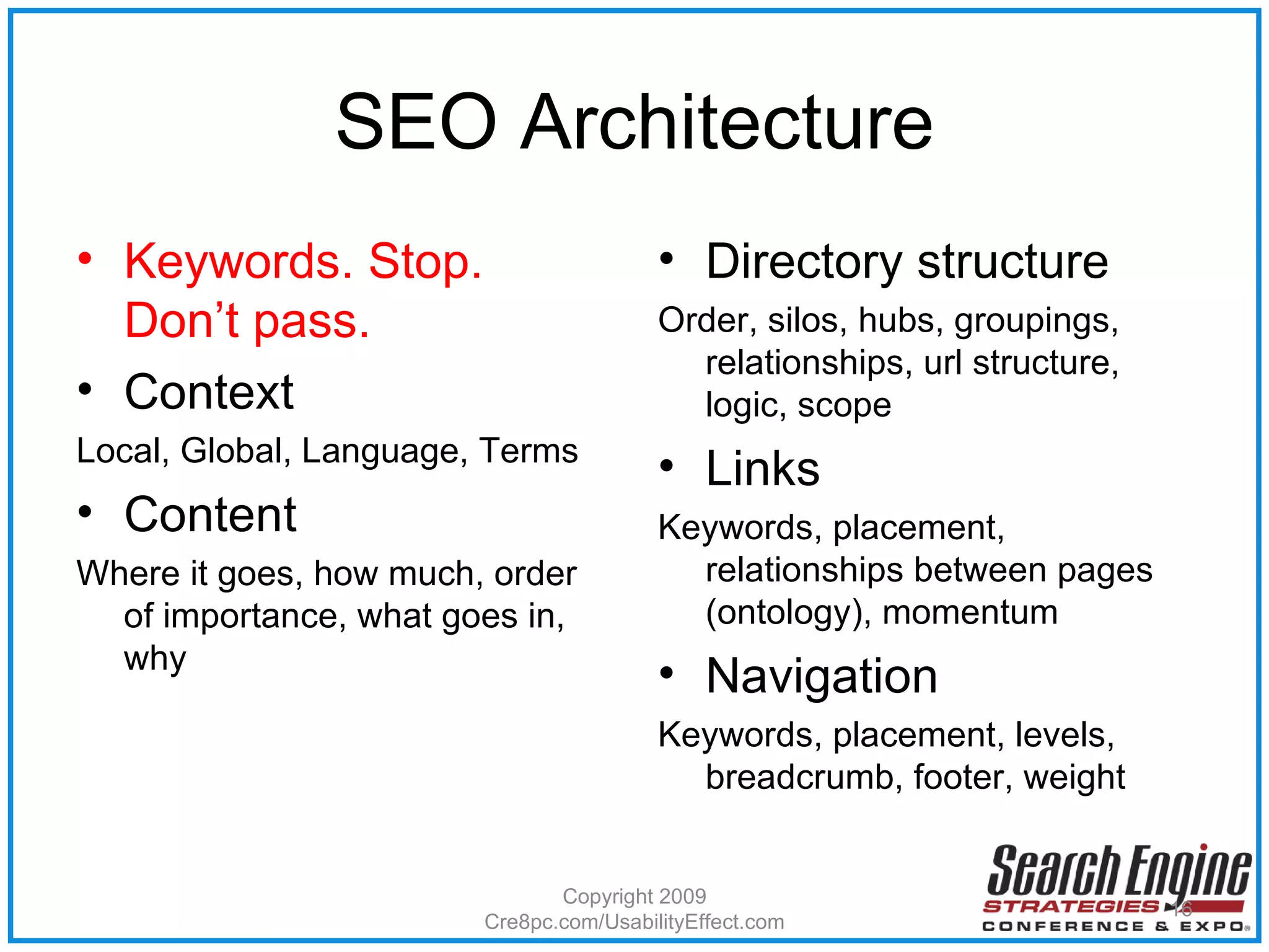SEO Architecture Keywords. Stop. Don’t pass. Context Local, Global, Language, Terms Content Where it goes, how much, order of importance, what goes in, why  Directory structure Order, silos, hubs, groupings, relationships, url structure, logic, scope  Links Keywords, placement, relationships between pages (ontology), momentum Navigation Keywords, placement, levels, breadcrumb, footer, weight Copyright 2009 Cre8pc.com/UsabilityEffect.com 