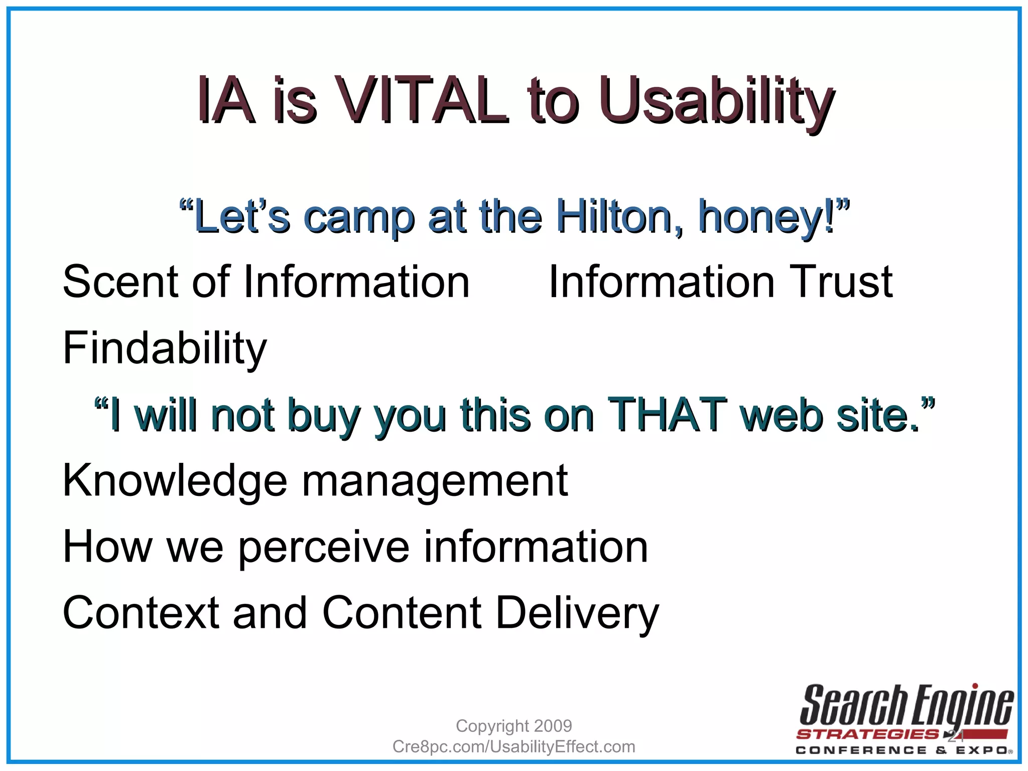 IA is VITAL to Usability “ Let’s camp at the Hilton, honey!” Scent of Information  Information Trust Findability “ I will not buy you this on THAT web site.” Knowledge management  How we perceive information Context and Content Delivery Copyright 2009 Cre8pc.com/UsabilityEffect.com 
