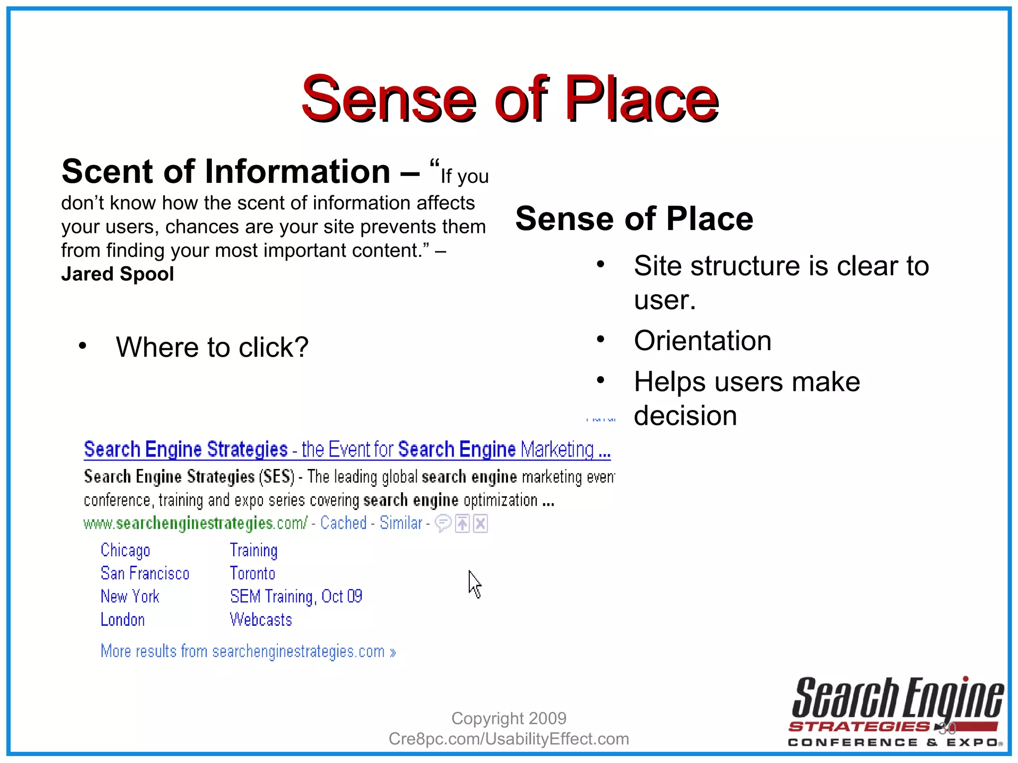 Sense of Place Scent of Information –  “ If you don’t know how the scent of information affects your users, chances are your site prevents them from finding your most important content.” –  Jared Spool Where to click? Sense of Place Site structure is clear to user. Orientation Helps users make decision Copyright 2009 Cre8pc.com/UsabilityEffect.com 