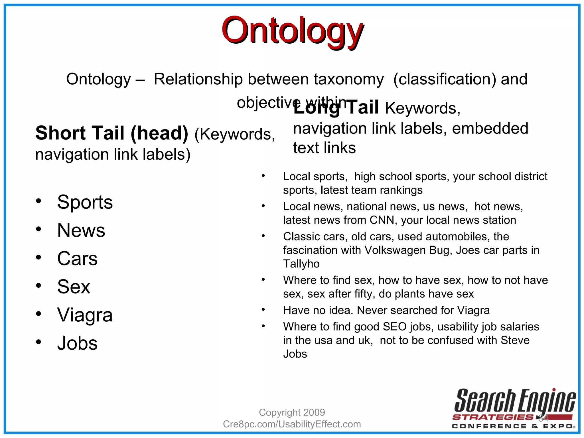 Ontology   Ontology –  Relationship between taxonomy  (classification) and objective within Short Tail (head)  (Keywords, navigation link labels) Sports News Cars Sex Viagra Jobs Long Tail  Keywords, navigation link labels, embedded text links Local sports,  high school sports, your school district sports, latest team rankings Local news, national news, us news,  hot news, latest news from CNN, your local news station Classic cars, old cars, used automobiles, the fascination with Volkswagen Bug, Joes car parts in Tallyho Where to find sex, how to have sex, how to not have sex, sex after fifty, do plants have sex Have no idea. Never searched for Viagra Where to find good SEO jobs, usability job salaries in the usa and uk,  not to be confused with Steve Jobs Copyright 2009 Cre8pc.com/UsabilityEffect.com 