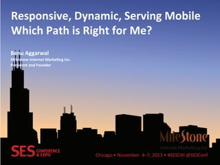 Chicago	
  •	
  November	
  	
  4–7,	
  2013	
  •	
  #SESCHI	
  @SESConf	
  
Responsive,	
  Dynamic,	
  Serving	
  Mobile	
  
Which	
  Path	
  is	
  Right	
  for	
  Me?	
  
Benu	
  Aggarwal	
  
Milestone	
  Internet	
  MarkeBng	
  Inc.	
  
President	
  and	
  Founder	
  
 