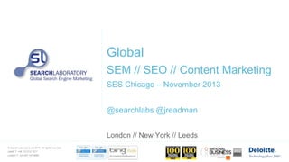 Global
SEM // SEO // Content Marketing
SES Chicago – November 2013
@searchlabs @jreadman
London // New York // Leeds
© Search Laboratory Ltd 2013. All rights reserved.

Leeds T: +44 113 212 1211
London T: +44 207 147 9980

 