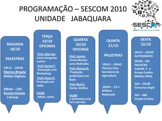 PROGRAMAÇÃO – SESCOM 2010UNIDADE   JABAQUARATERÇA19/10OFICINASProf. João Vaz  Como fotografar melhor Prof. Carmo F.  Animação com Photoshop. Prof. Paulo H.  Produção em rádio FILME Adeus  LeninQUINTA21/10PALESTRAS 19h15 – 20h45 Vinícius DiasSecretaria da Agricultura 20h45 -  22 h William  - RadiowebSEGUNDA18/10PALESTRAS19h15 -  20h30Marcos BrognaMidias Digitais20h45 – 22hRicardo AlmeidaI-GroupQUARTA20/10OFICINASProf. Lucena Como Montar uma WebrádioProf. Marcos B.Produção publicitária em flash  Prof. Raul S. Comp. Gráfica FILMEA MONTANHA DOS SETE ABUTRESSEXTA22/1019h15 – 20h30AUTOGRÁFOS20h30 -22h PALESTRAIsabelle  F.  e Ariane Coelho(Midias OOH)22h – 23h30Concurso Jingle24h – 08h Virada Criativa