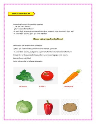 Comento y formulo algunas interrogantes:
- ¿De qué trata el texto ?,
- ¿Quiénes estaban de fiesta?
- A partir de la lectura, ¿crees que es importante consumir estos alimentos?, ¿por qué?
- A partir de la lectura, ¿para qué sirve el texto?
¿De qué trata principalmente el texto?
Ahora pido que respondan en forma oral:
- ¿Para qué sirve el texto?, ¿recomendarías leerlo?, ¿por qué?
- A partir de la lectura, ¿qué podrías sugerir a tu familia incluir en el menú familiar?
Dibujan las verduras en cartelitos escriben su nombre y lo pegan en la pizarra.
Leen en forma individual
Invito a desarrollar la ficha de actividades
LECHUGA TOMATE ZANAHORIA
DESPUÉS DE LA LECTURA
 
