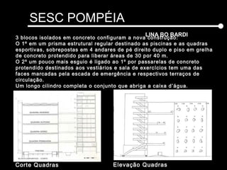 SESC POMPÉIA
LINA BO BARDI
Elevação QuadrasCorte Quadras
3 blocos isolados em concreto configuram a nova construção:
O 1º em um prisma estrutural regular destinado as piscinas e as quadras
esportivas, sobrepostas em 4 andares de pé direito duplo e piso em grelha
de concreto protendido para liberar áreas de 30 por 40 m.
O 2º um pouco mais esguio é ligado ao 1º por passarelas de concreto
protendido destinados aos vestiários e sala de exercícios tem uma das
faces marcadas pela escada de emergência e respectivos terraços de
circulação.
Um longo cilindro completa o conjunto que abriga a caixa d’água.
 