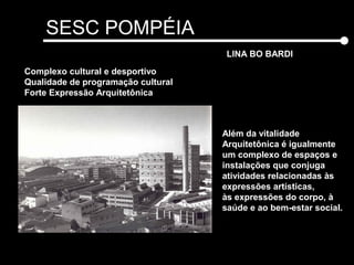 SESC POMPÉIA
LINA BO BARDI
Além da vitalidade
Arquitetônica é igualmente
um complexo de espaços e
instalações que conjuga
atividades relacionadas às
expressões artísticas,
às expressões do corpo, à
saúde e ao bem-estar social.
Complexo cultural e desportivo
Qualidade de programação cultural
Forte Expressão Arquitetônica
 