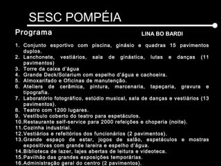 SESC POMPÉIA
LINA BO BARDIPrograma
1. Conjunto esportivo com piscina, ginásio e quadras 15 pavimentos
duplos.
2. Lanchonete, vestiários, sala de ginástica, lutas e danças (11
pavimentos)
3. Torre da caixa d’água
4. Grande Deck/Solarium com espelho d’água e cachoeira.
5. Almoxarifado e Oficinas de manutenção.
6. Ateliers de cerâmica, pintura, marcenaria, tapeçaria, gravura e
tipografia.
7. Laboratório fotográfico, estúdio musical, sala de danças e vestiários (13
pavimentos).
8. Teatro com 1200 lugares.
9. Vestíbulo coberto do teatro para espetáculos.
10.Restaurante self-service para 2000 refeições e choperia (noite).
11.Cozinha industrial.
12.Vestiários e refeitórios dos funcionários (2 pavimentos).
13.Grande espaço de estar, jogos de salão, espetáculos e mostras
expositivas com grande lareira e espelho d’água.
14.Biblioteca de lazer, lajes abertas de leitura e videoteca.
15.Pavilhão das grandes exposições temporárias.
16.Administração geral do centro (2 pavimentos).
 