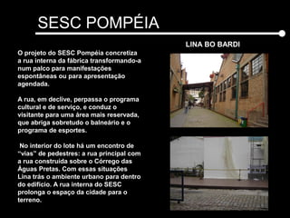 SESC POMPÉIA
LINA BO BARDI
Leste
Oeste
O projeto do SESC Pompéia concretiza
a rua interna da fábrica transformando-a
num palco para manifestações
espontâneas ou para apresentação
agendada.
A rua, em declive, perpassa o programa
cultural e de serviço, e conduz o
visitante para uma área mais reservada,
que abriga sobretudo o balneário e o
programa de esportes.
No interior do lote há um encontro de
“vias” de pedestres: a rua principal com
a rua construída sobre o Córrego das
Águas Pretas. Com essas situações
Lina trás o ambiente urbano para dentro
do edifício. A rua interna do SESC
prolonga o espaço da cidade para o
terreno.
 