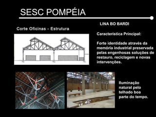 SESC POMPÉIA
LINA BO BARDI
Corte Oficinas - Estrutura
Característica Principal:
Forte identidade através da
memória industrial preservada
pelas engenhosas soluções de
restauro, reciclagem e novas
intervenções.
Iluminação
natural pelo
telhado boa
parte do tempo.
 