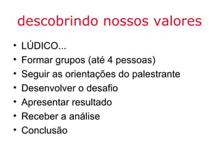 descobrindo nossos valores
•   LÚDICO...
•   Formar grupos (até 4 pessoas)
•   Seguir as orientações do palestrante
•   Desenvolver o desafio
•   Apresentar resultado
•   Receber a análise
•   Conclusão
 