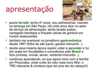 apresentação
• paulo ferretti; tenho 41 anos, sou palmeirense, nascido
  no Ipiranga em São Paulo. Há vinte anos atuo no setor
  de serviço de alimentação, tendo lavado pratos,
  carregado bandejas e limpado caixas de gordura em
  muitos restaurantes.
• também me aventurei no jornalismo gastronômico
  desde 1997 (folha de são paulo, gazeta mercantil...)
• desde essa mesma época resolvi voltar a aprender e fui
  dar aulas em faculdades e consultorias pelo Brasil a
  fora (unimep, univali, senac, anhembi-morumbi...)
• continuo aprendendo, só que agora moro com a família
  em Piracicaba, onde cuido do meu mais novo filho: o
  TRE ristorante & vinoteca (que dá uma dor de cabeça!!)
 