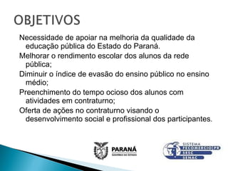 Necessidade de apoiar na melhoria da qualidade da educação pública do Estado do Paraná. Melhorar o rendimento escolar dos alunos da rede pública; Diminuir o índice de evasão do ensino público no ensino médio; Preenchimento do tempo ocioso dos alunos com atividades em contraturno; Oferta de ações no contraturno visando o desenvolvimento social e profissional dos participantes . 