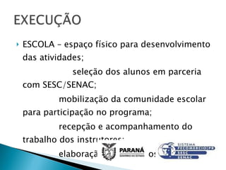 ESCOLA – espaço físico para desenvolvimento das atividades; seleção dos alunos em parceria com SESC/SENAC; mobilização da comunidade escolar para participação no programa; recepção e acompanhamento do trabalho dos instrutores; elaboração de relatórios para NRE. 