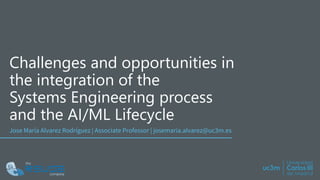 Challenges and opportunities in
the integration of the
Systems Engineering process
and the AI/ML Lifecycle
Jose María Alvarez Rodríguez | Associate Professor | josemaria.alvarez@uc3m.es
 
