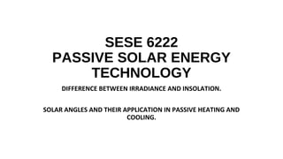SESE 6222
PASSIVE SOLAR ENERGY
TECHNOLOGY
DIFFERENCE BETWEEN IRRADIANCE AND INSOLATION.
SOLAR ANGLES AND THEIR APPLICATION IN PASSIVE HEATING AND
COOLING.
 