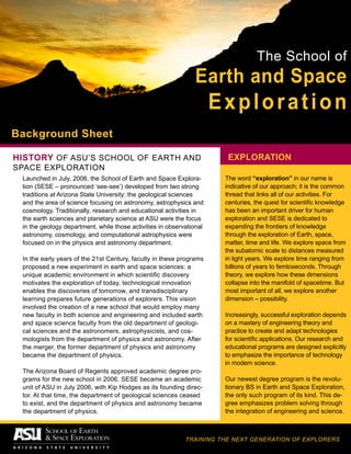 The School of
Earth and Space
Exploration
TRAINING THE NEXT GENERATION OF EXPLORERS
Background Sheet
Launched in July, 2006, the School of Earth and Space Explora-
tion (SESE – pronounced ‘see-see’) developed from two strong
traditions at Arizona State University: the geological sciences
and the area of science focusing on astronomy, astrophysics and
cosmology. Traditionally, research and educational activities in
the earth sciences and planetary science at ASU were the focus
in the geology department, while those activities in observational
astronomy, cosmology, and computational astrophysics were
focused on in the physics and astronomy department.
In the early years of the 21st Century, faculty in these programs
proposed a new experiment in earth and space sciences: a
unique academic environment in which scientific discovery
motivates the exploration of today, technological innovation
enables the discoveries of tomorrow, and transdisciplinary
learning prepares future generations of explorers. This vision
involved the creation of a new school that would employ many
new faculty in both science and engineering and included earth
and space science faculty from the old department of geologi-
cal sciences and the astronomers, astrophysicists, and cos-
mologists from the department of physics and astronomy. After
the merger, the former department of physics and astronomy
became the department of physics.
The Arizona Board of Regents approved academic degree pro-
grams for the new school in 2006. SESE became an academic
unit of ASU in July 2006, with Kip Hodges as its founding direc-
tor. At that time, the department of geological sciences ceased
to exist, and the department of physics and astronomy became
the department of physics.
HISTORY OF ASU’S School of Earth and
Space Exploration
EXPLORATION
The word “exploration” in our name is
indicative of our approach; it is the common
thread that links all of our activities. For
centuries, the quest for scientific knowledge
has been an important driver for human
exploration and SESE is dedicated to
expanding the frontiers of knowledge
through the exploration of Earth, space,
matter, time and life. We explore space from
the subatomic scale to distances measured
in light years. We explore time ranging from
billions of years to femtoseconds. Through
theory, we explore how these dimensions
collapse into the manifold of spacetime. But
most important of all, we explore another
dimension – possibility.
Increasingly, successful exploration depends
on a mastery of engineering theory and
practice to create and adapt technologies
for scientific applications. Our research and
educational programs are designed explicitly
to emphasize the importance of technology
in modern science.
Our newest degree program is the revolu-
tionary BS in Earth and Space Exploration,
the only such program of its kind. This de-
gree emphasizes problem solving through
the integration of engineering and science.
 