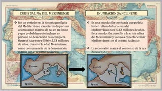 CRISIS SALINA DEL MESSINIENSE
 fue un periodo en la historia geológica
del Mediterráneo caracterizado por una
acumulación masiva de sal en su fondo
y que probablemente incluyó un
periodo de desecación casi completa.
Ocurrió hace entre 5,96 y 5,33 millones
de años, durante la edad Messiniense,
como consecuencia de la desconexión
marina con el océano Atlántico.
INUNDACION SANCLINENE
 Es una inundación teorizada que podría
haber rellenado la cuenca del
Mediterráneo hace 5,33 millones de años.
Esta inundación puso fin a la crisis salina
del Messiniense y volvió a conectar el mar
Mediterráneo con el océano Atlántico
 La reconexión marca el comienzo de la era
Zancliense.
 