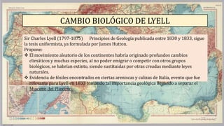 CAMBIO BIOLÓGICO DE LYELL
Sir Charles Lyell (1797-1875) Principios de Geología publicada entre 1830 y 1833, sigue
la tesis uniformista, ya formulada por James Hutton.
Propone:
 El movimiento aleatorio de los continentes habría originado profundos cambios
climáticos y muchas especies, al no poder emigrar o competir con otros grupos
biológicos, se habrían extinto, siendo sustituidas por otras creadas mediante leyes
naturales.
 Evidencia de fósiles encontrados en ciertas areniscas y calizas de Italia, evento que fue
relevante para Lyell en 1833 tomando tal importancia geológica llegando a separar el
Mioceno del Plioceno.
 