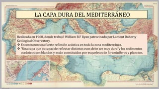 LA CAPA DURA DEL MEDITERRÁNEO
Realizada en 1960, donde trabajó William B.F Ryan patrocinado por Lamont Doherty
Geological Observatory.
 Encontraron una fuerte reflexión acústica en toda la zona mediterránea.
 “Una capa que es capaz de reflectar distintos ecos debe ser muy dura”y los sedimentos
oceánicos son blandos y están constituidos por esqueletos de foraminíferos y plancton.
 