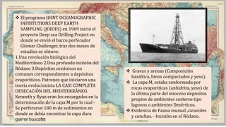  El programa JOINT OCEANOGRAPHIC
INSTITUTIONS DEEP EARTH
SAMPLING (JOIDES) en 1969 inició el
proyecto Deep sea Drilling Project en
donde se envió el barco perforador
Glomar Challenger, tras dos meses de
estudios se obtuvo:
1.Una revolución biológica del
Mediterráneo 2.Una profunda incisión del
Ródano 3.Depósitos oceánicos no
comunes correspondientes a depósitos
evaporiticos. Patrones que iniciaron una
teoría evolucionista LA CASI COMPLETA
DESECACIÓN DEL MEDITERRÁNEO.
Kenneth y Ryan eran los encargados en la
determinación de la capa M por lo cual -
Se perforaron 180 m de sedimentos en
donde se debía encontrar la capa dura
que se buscaba
 Gravas y arenas (Composición
basáltica, limos compactados y yeso).
 La capa M, estaba conformada por
rocas evaporiticas (anhidrita, yeso) de
la última parte del mioceno depósitos
propios de ambientes costeros tipo
lagoons o ambientes Desérticos.
 Evidencia de Fauna inusual ,caracoles
y conchas. - Incisión en el Ródano.
 